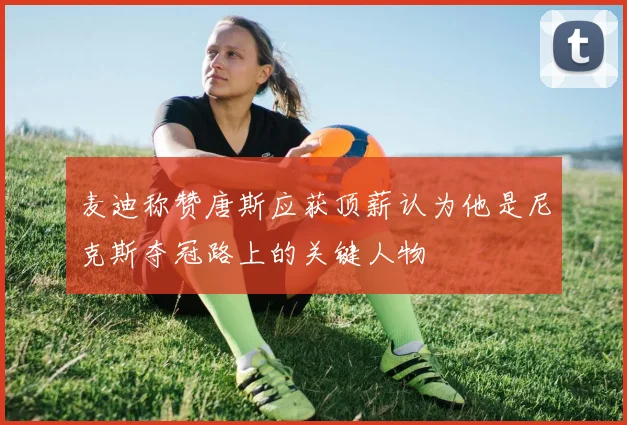麦迪称赞唐斯应获顶薪认为他是尼克斯夺冠路上的关键人物