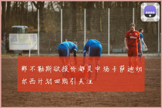 那不勒斯欲报价都灵中场卡萨迪切尔西计划回购引关注
