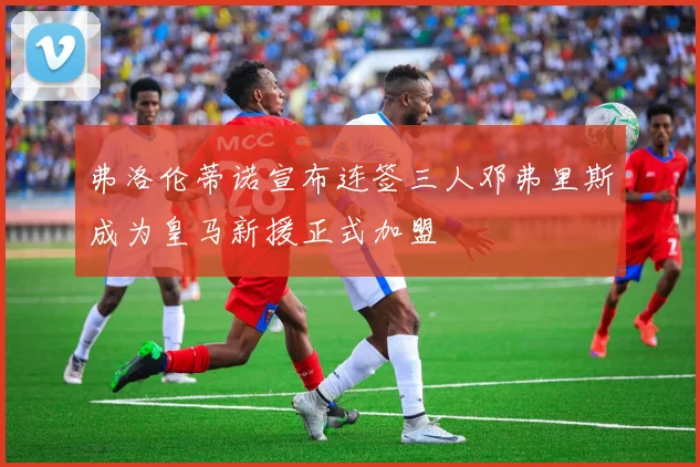弗洛伦蒂诺宣布连签三人邓弗里斯成为皇马新援正式加盟