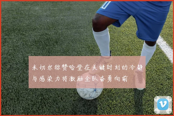 米切尔称赞哈登在关键时刻的冷静与感染力将激励全队奋勇向前