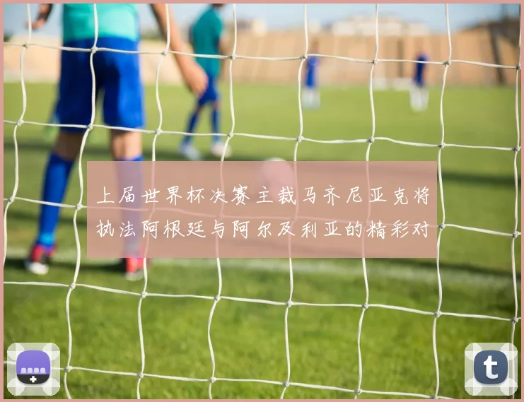 上届世界杯决赛主裁马齐尼亚克将执法阿根廷与阿尔及利亚的精彩对决