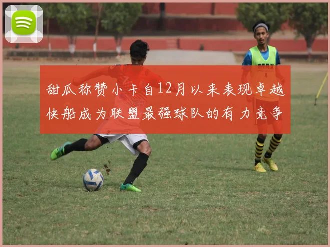 甜瓜称赞小卡自12月以来表现卓越快船成为联盟最强球队的有力竞争者