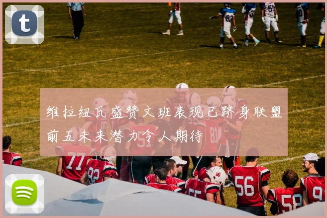维拉纽瓦盛赞文班表现已跻身联盟前五未来潜力令人期待