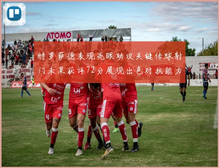 特罗萨德表现亮眼助攻关键传球射门未果获评72分展现出色对抗能力