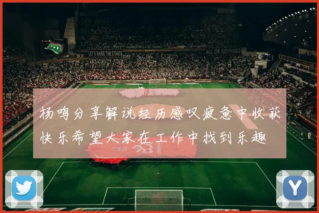 杨鸣分享解说经历感叹疲惫中收获快乐希望大家在工作中找到乐趣