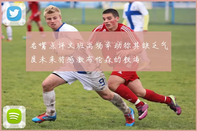 名嘴点评文班离场举动称其缺乏气度未来将感激布伦森的教诲