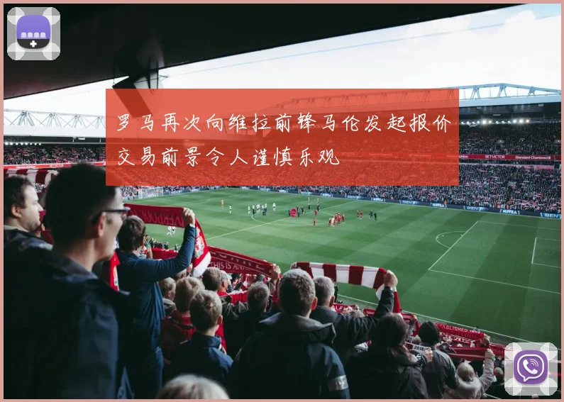 罗马再次向维拉前锋马伦发起报价交易前景令人谨慎乐观