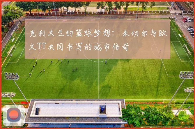 克利夫兰的篮球梦想：米切尔与欧文TT共同书写的城市传奇