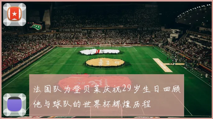 法国队为登贝莱庆祝29岁生日回顾他与球队的世界杯辉煌历程