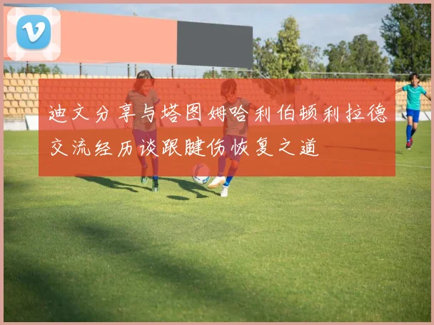 迪文分享与塔图姆哈利伯顿利拉德交流经历谈跟腱伤恢复之道