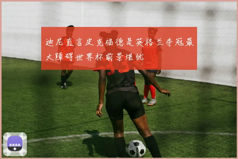 迪尼直言皮克福德是英格兰夺冠最大障碍世界杯前景堪忧