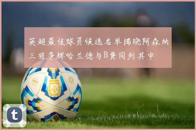 英超最佳球员候选名单揭晓阿森纳三将争辉哈兰德与B费同列其中