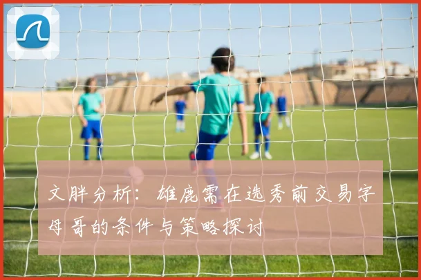 文胖分析：雄鹿需在选秀前交易字母哥的条件与策略探讨