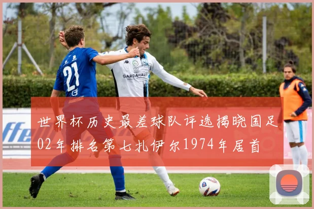 世界杯历史最差球队评选揭晓国足02年排名第七扎伊尔1974年居首
