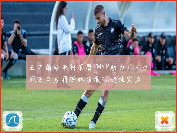 五年前胡明轩荣膺FMVP助力广东夺冠五年后再现辉煌展现超强实力