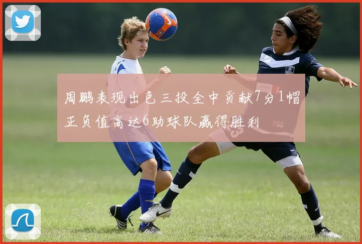 周鹏表现出色三投全中贡献7分1帽正负值高达6助球队赢得胜利