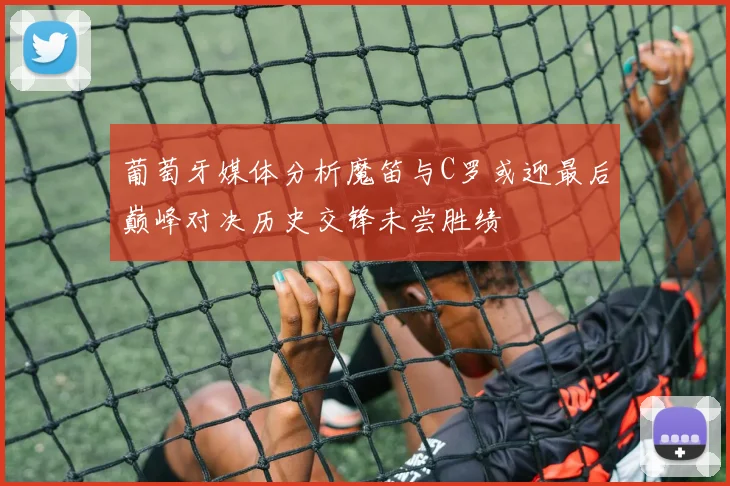 葡萄牙媒体分析魔笛与C罗或迎最后巅峰对决历史交锋未尝胜绩