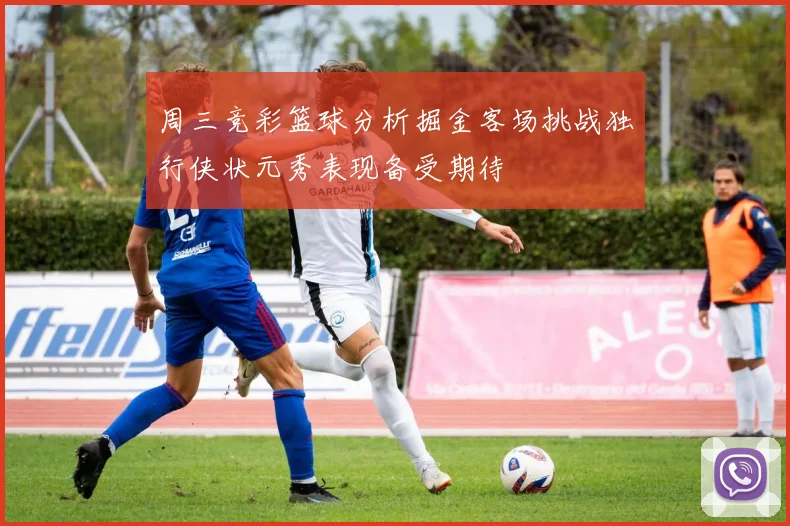 周三竞彩篮球分析掘金客场挑战独行侠状元秀表现备受期待