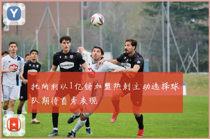 托纳利以1亿镑加盟热刺主动选择球队期待首秀表现