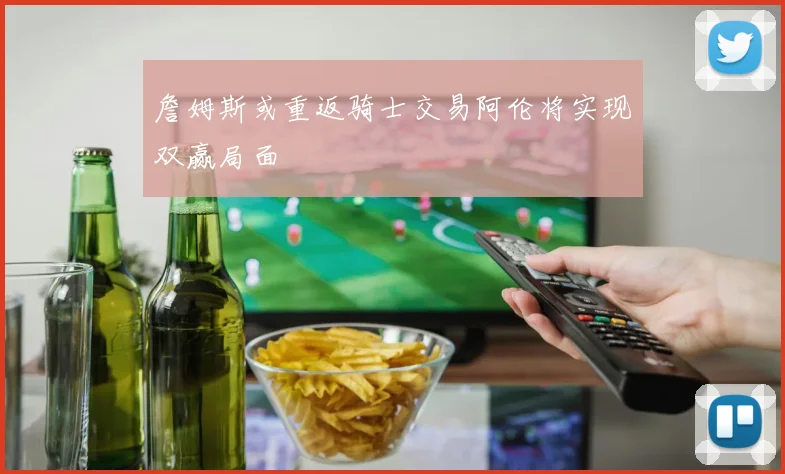 詹姆斯或重返骑士交易阿伦将实现双赢局面