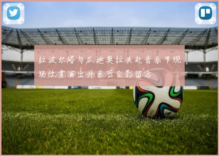 拉波尔塔与瓜迪奥拉共赴音乐节现场欣赏演出并亲密合影留念