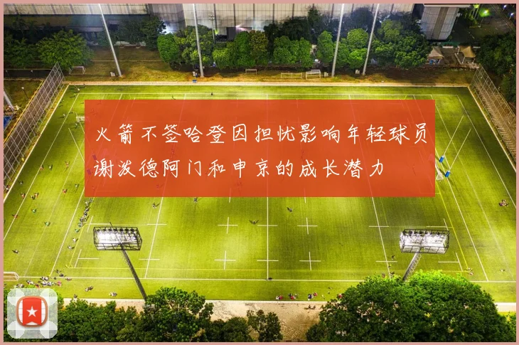 火箭不签哈登因担忧影响年轻球员谢泼德阿门和申京的成长潜力