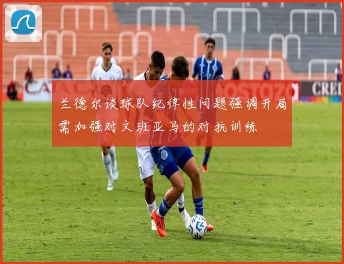 兰德尔谈球队纪律性问题强调开局需加强对文班亚马的对抗训练