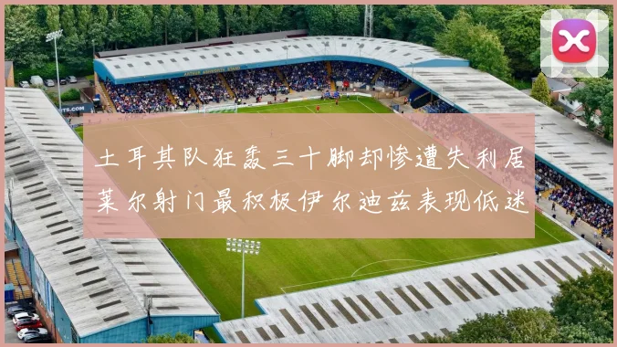土耳其队狂轰三十脚却惨遭失利居莱尔射门最积极伊尔迪兹表现低迷