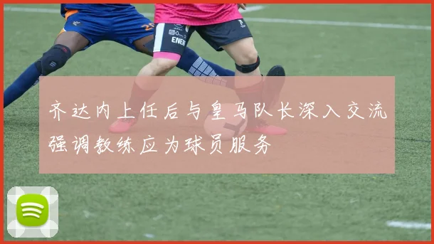 齐达内上任后与皇马队长深入交流强调教练应为球员服务
