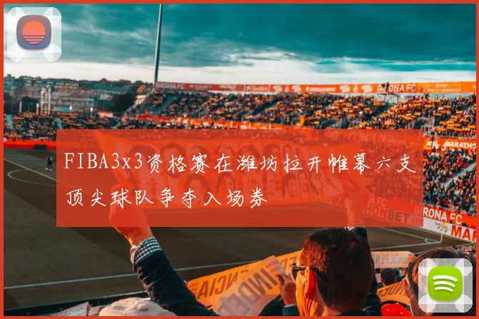 FIBA3x3资格赛在潍坊拉开帷幕六支顶尖球队争夺入场券