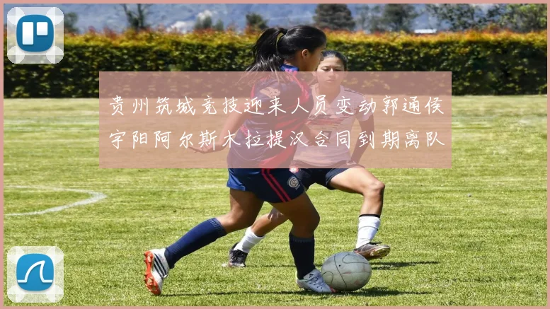 贵州筑城竞技迎来人员变动郭通侯宇阳阿尔斯木拉提汉合同到期离队