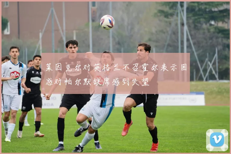 莱因克尔对英格兰不召霍尔表示困惑对帕尔默缺席感到失望